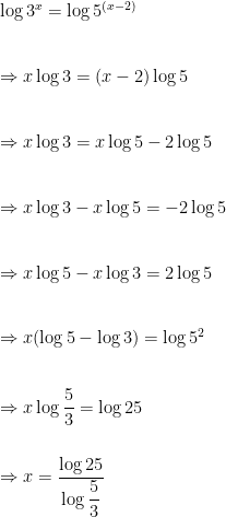 \log{3^x}=\log{5^{(x-2)}} \\ \vspace{5mm} \\    \Rightarrow x\log{3}=(x-2)\log{5} \\ \vspace{5mm} \\    \Rightarrow x\log{3}=x\log{5}-2\log{5} \\ \vspace{5mm} \\    \Rightarrow x\log{3}-x\log{5}=-2\log{5} \\ \vspace{5mm} \\    \Rightarrow x\log{5}-x\log{3}=2\log{5} \\ \vspace{5mm} \\    \Rightarrow x(\log{5}-\log{3})=\log{5^2} \\ \vspace{5mm} \\    \Rightarrow x\log{\dfrac{5}{3}}=\log{25} \\ \vspace{5mm} \\    \Rightarrow x=\dfrac{\log{25}}{\log{\dfrac{5}{3}}} 