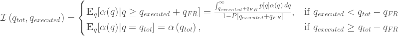 \mathcal{I}\left(q_{tot},q_{executed}\right) = \begin{cases} \mathbf{E}_{q}[\alpha(q)|q \geq q_{executed}+q_{FR}] = \frac{\int_{q_{executed}+q_{FR}}^{\infty } p[q] \alpha (q) \, dq}{1-P[q_{executed}+q_{FR}]}, & \mbox{if } q_{executed}<q_{tot}-q_{FR} \\ \mathbf{E}_{q}[\alpha(q)|q=q_{tot}] = \alpha \left(q_{tot}\right), & \mbox{if } q_{executed}\geq q_{tot}-q_{FR} \end{cases} 