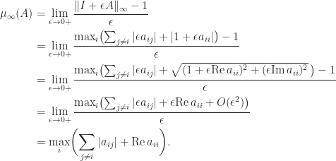 \notag \begin{aligned}     \mu_{\infty}(A)     &= \lim_{\epsilon \to 0+} \frac{ \|I + \epsilon A\|_{\infty} - 1}{\epsilon}\\     &= \lim_{\epsilon \to 0+} \frac{ \max_i \bigl(\sum_{j\ne i} |\epsilon a_{ij}|                               + |1 + \epsilon a_{ii}| \bigr) -1}{\epsilon}\\     &= \lim_{\epsilon \to 0+} \frac{ \max_i \bigl(\sum_{j\ne i} |\epsilon a_{ij}|                   + \sqrt{(1 + \epsilon\mathrm{Re}\, a_{ii})^2                   + (\epsilon\mathrm{Im}\,a_{ii})^2}\, \bigr) -1}{\epsilon}\\     &= \lim_{\epsilon \to 0+} \frac{ \max_i \bigl( \sum_{j\ne i} |\epsilon a_{ij}|                   + \epsilon\mathrm{Re}\, a_{ii} + O(\epsilon^2)  \bigr)}{\epsilon}\\     &= \max_i \biggl( \sum_{j\ne i} |a_{ij}| +                                   \mathrm{Re}\, a_{ii} \biggr ). \end{aligned} 