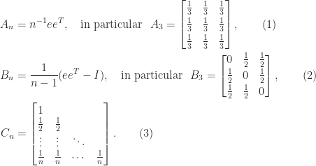 \notag \begin{aligned}   A_n &= n^{-1}ee^T, \quad \textrm{in particular}~~     A_3 = \begin{bmatrix}    \frac{1}{3} & \frac{1}{3} & \frac{1}{3}\\[3pt]    \frac{1}{3} & \frac{1}{3} & \frac{1}{3}\\[3pt]    \frac{1}{3} & \frac{1}{3} & \frac{1}{3}    \end{bmatrix}, \qquad (1)\\   B_n &= \frac{1}{n-1}(ee^T -I), \quad \textrm{in particular}~~     B_3 = \begin{bmatrix}              0 & \frac{1}{2} & \frac{1}{2}\\[2pt]    \frac{1}{2} & 0           & \frac{1}{2}\\[2pt]    \frac{1}{2} & \frac{1}{2} & 0    \end{bmatrix},    \qquad (2)\\   C_n &= \begin{bmatrix}             1         &                   &           &    \\      \frac{1}{2}      &  \frac{1}{2}      &           &    \\      \vdots           &  \vdots           &\ddots     &    \\      \frac{1}{n}      &  \frac{1}{n}      &\cdots     &  \frac{1}{n}      \end{bmatrix}.   \qquad (3)\\ \end{aligned} 