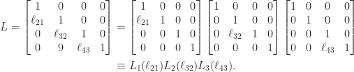 \notag \begin{aligned}  L = \begin{bmatrix}         1         & 0         & 0         & 0 \\         \ell_{21} & 1         & 0         & 0 \\         0         & \ell_{32} & 1         & 0 \\         0         & 9         & \ell_{43} & 1 \\      \end{bmatrix}  &=      \begin{bmatrix}         1         & 0         & 0         & 0 \\         \ell_{21} & 1         & 0         & 0 \\         0         & 0         & 1         & 0 \\         0         & 0         & 0         & 1 \\      \end{bmatrix}      \begin{bmatrix}         1         & 0         & 0         & 0 \\         0         & 1         & 0         & 0 \\         0         & \ell_{32} & 1         & 0 \\         0         & 0         & 0         & 1 \\      \end{bmatrix}      \begin{bmatrix}         1         & 0         & 0         & 0 \\         0         & 1         & 0         & 0 \\         0         & 0         & 1         & 0 \\         0         & 0         & \ell_{43} & 1 \\      \end{bmatrix}\\    &\equiv L_1(\ell_{21})            L_2(\ell_{32})            L_3(\ell_{43}). \end{aligned} 