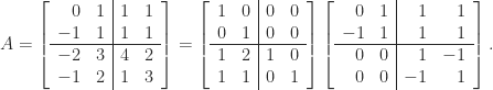 \notag     A =      \left[ \begin{array}{rr|rr}      0  &  1  &  1  &  1  \\     -1  &  1  &  1  &  1  \\\hline     -2  &  3  &  4  &  2  \\     -1  &  2  &  1  &  3  \\             \end{array}      \right]      =      \left[ \begin{array}{cc|cc}      1  &  0  &  0  &  0  \\      0  &  1  &  0  &  0  \\\hline      1  &  2  &  1  &  0  \\      1  &  1  &  0  &  1  \\             \end{array}      \right]      \left[ \begin{array}{rr|rr}      0  &  1  &  1  &  1  \\     -1  &  1  &  1  &  1  \\\hline      0  &  0  &  1  & -1  \\      0  &  0  & -1  &  1  \\             \end{array}      \right]. 