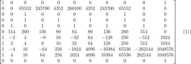 \setcounter{MaxMatrixCols}{20}  \displaystyle \begin{bmatrix} 1 & 0 & 0 & 0 & 0 & 0 & 0 & 0 & 0 & 0 & 1 \\ 0 & 0 & 65552 & 245700 & 4352 & 260100 & 4352 & 245700 & 65552 & 0 & 0 \\ 0 & 0 & 1 & 0 & 0 & 0 & 0 & 0 & 1 & 0 & 0 \\ 0 & 0 & 1 & 0 & 1 & 0 & 1 & 0 & 1 & 0 & 0 \\ 0 & 1 & 0 & 1 & 0 & 1 & 0 & 1 & 0 & 1 & 0 \\ 0 & 514 & 260 & 136 & 80 & 64 & 80 & 136 & 260 & 514 & 0 \\ 1 & -2 & 4 & -8 & 16 & -32 & 64 & -128 & 256 & -512 & 1024 \\ 1 & 2 & 4 & 8 & 16 & 32 & 64 & 128 & 256 & 512 & 1024 \\ 1 & -4 & 16 & -64 & 256 & -1024 & 4096 & -16384 & 65536 & -262144 & 1048576 \\ 1 & 4 & 16 & 64 & 256 & 1024 & 4096 & 16384 & 65536 & 262144 & 1048576 \\ 0 & 0 & 0 & 0 & 0 & 0 & 0 & 0 & 0 & 0 & 1 \end{bmatrix} \ \ \ \ \ (11)