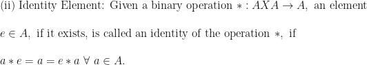 \text{(ii) Identity Element: Given a binary operation } \ast : A X A \rightarrow A, \text{ an element } \\ \\ e \in A, \text{ if it exists, is called an identity of the operation } \ast , \text{ if } \\ \\ a \ast e = a = e \ast a \ \forall \ a \in A.  
