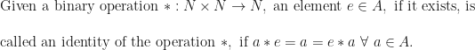 \text{Given a binary operation } \ast : N \times N \rightarrow N, \text{ an element } e  \in A, \text{ if it exists, is  } \\ \\  \text{called an identity of the operation } \ast , \text{ if } a \ast e = a = e \ast a \ \forall \  a  \in A.   