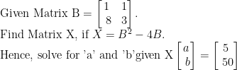 \text {Given Matrix B}=\begin{bmatrix}1 & 1\\\ 8&3\end{bmatrix}.\\ \text{Find Matrix X, if } X=B^2-4B. \\ \text{Hence, solve for 'a' and 'b' \\given X}\begin{bmatrix}a\\\ b\end{bmatrix}=\begin{bmatrix}5\\\ 50\end{bmatrix}\\    