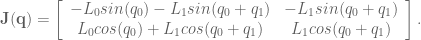\textbf{J}(\textbf{q}) = \left[ \begin{array}{cc} -L_0 sin(q_0) - L_1 sin(q_0 + q_1) & -L_1 sin(q_0 + q_1) \\ L_0 cos(q_0) + L_1 cos(q_0 + q_1) & L_1 cos(q_0 + q_1) \end{array} \right].