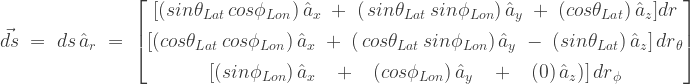\vec{ds}\;=\;{ds}\,\hat{a}_{r}\;=\;\begin{bmatrix} [(sin\theta_{Lat}\,cos\phi_{Lon})\,\hat{a}_{x} \; +\;(\,sin\theta_{Lat}\,sin\phi_{Lon})\,\hat{a}_{y}\; +\;(cos\theta_{Lat})\,\hat{a}_{z}]{dr} \\[0.3em] [(cos\theta_{Lat}\,cos\phi_{Lon})\,\hat{a}_{x} \;+\;(\,cos\theta_{Lat}\,sin\phi_{Lon})\,\hat{a}_{y}\; -\;(sin\theta_{Lat})\,\hat{a}_{z}]\,{d{r}}_{\theta}\\[0.3em] [(sin\phi_{Lon})\,\hat{a}_{x} \;\;\; +\;\;\;(cos\phi_{Lon})\,\hat{a}_{y}\;\;\; +\;\;\;(0)\,\hat{a}_{z})]\,{d{r}}_{\phi} \end{bmatrix}\;