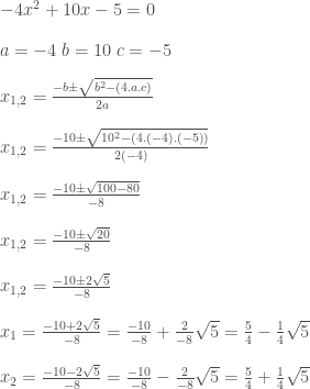 \vspace{1pc}-4x^2+10x-5=0\\ \vspace{1pc}a=-4\;b=10\;c=-5\\ \vspace{1pc}x_{1,2}=\frac{-b\pm\sqrt{b^2-(4.a.c)}}{2a}\\ \vspace{1pc}x_{1,2}=\frac{-10\pm\sqrt{10^2-(4.(-4).(-5))}}{2(-4)}\\ \vspace{1pc}x_{1,2}=\frac{-10\pm\sqrt{100-80}}{-8}\\ \vspace{1pc}x_{1,2}=\frac{-10\pm\sqrt{20}}{-8}\\ \vspace{1pc}x_{1,2}=\frac{-10\pm2\sqrt{5}}{-8}\\ \vspace{1pc}x_{1}=\frac{-10+2\sqrt{5}}{-8}=\frac{-10}{-8}+\frac{2}{-8}\sqrt{5}=\frac{5}{4}-\frac{1}{4}\sqrt{5}\\ \vspace{1pc}x_{2}=\frac{-10-2\sqrt{5}}{-8}=\frac{-10}{-8}-\frac{2}{-8}\sqrt{5}=\frac{5}{4}+\frac{1}{4}\sqrt{5}