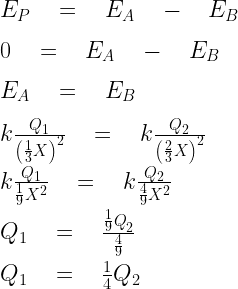 { E }_{ P }\quad =\quad { E }_{ A }\quad -\quad { E }_{ B }\\ \\ 0\quad =\quad { E }_{ A }\quad -\quad { E }_{ B }\\ \\ { E }_{ A }\quad =\quad { E }_{ B }\\ \\ k\frac { { Q }_{ 1 } }{ { \left( \frac { 1 }{ 3 } X \right)  }^{ 2 } } \quad =\quad k\frac { { Q }_{ 2 } }{ { \left( \frac { 2 }{ 3 } X \right)  }^{ 2 } } \\ \\ k\frac { { Q }_{ 1 } }{ { \frac { 1 }{ 9 } { X }^{ 2 } } } \quad =\quad k\frac { { Q }_{ 2 } }{ \frac { 4 }{ 9 } { X }^{ 2 } } \\ \\ { Q }_{ 1 }\quad =\quad \frac { { \frac { 1 }{ 9 } Q }_{ 2 } }{ \frac { 4 }{ 9 }  } \\ \\ { Q }_{ 1 }\quad =\quad \frac { 1 }{ 4 } { Q }_{ 2 }  