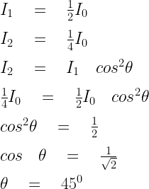{ I }_{ 1 }\quad =\quad \frac { 1 }{ 2 } { I }_{ 0 }\\ \\ { I }_{ 2 }\quad =\quad \frac { 1 }{ 4 } { I }_{ 0 }\\ \\ { I }_{ 2 }\quad =\quad { I }_{ 1 }\quad { cos }^{ 2 }\theta \\ \\ \frac { 1 }{ 4 } { I }_{ 0 }\quad =\quad \frac { 1 }{ 2 } { I }_{ 0 }\quad { cos }^{ 2 }\theta \\ \\ { cos }^{ 2 }\theta \quad =\quad \frac { 1 }{ 2 } \\ \\ cos\quad \theta \quad =\quad \frac { 1 }{ \sqrt { 2 }  } \\ \\ \theta \quad =\quad { 45 }^{ 0 }\\ \\   