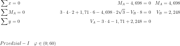  \begin{aligned}\\ &\sum{x}=0 & M_A-4,698=0 && M_A=4,698\\ &\sum{M_A}=0 & 3\cdot 4\cdot 2+1,71\cdot 6-4,698\cdot 2\sqrt3-V_B\cdot 8=0 && V_B=2,248\\ &\sum{y}=0 & V_A-3\cdot 4-1,71+2,248=0\\ \\ \\ &Przedzial-I\ \ \ \varphi \in (0;60)\\ \end{aligned}