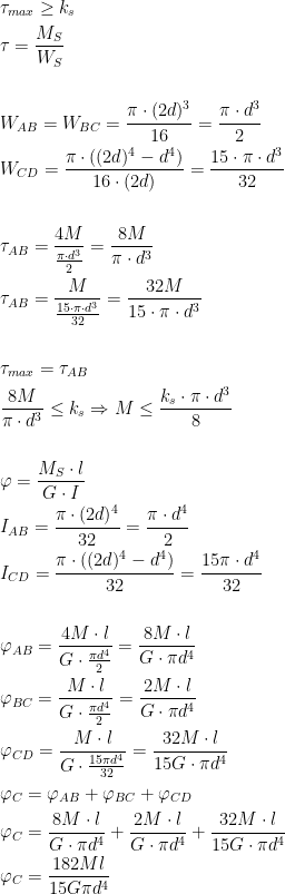  \begin{aligned}\\ &\tau_{max}\ge k_s\\ &\tau=\frac{M_S}{W_S}\\ \\ &W_{AB}=W_{BC}=\frac{\pi \cdot (2d)^3}{16}=\frac{\pi \cdot d^3}{2}\\ &W_{CD}=\frac{\pi \cdot ((2d)^4-d^4)}{16\cdot (2d)}=\frac{15\cdot \pi \cdot d^3}{32}\\ \\ &\tau_{AB}=\frac{4M}{\frac{\pi \cdot d^3}{2}}=\frac{8M}{\pi \cdot d^3}\\ &\tau_{AB}=\frac{M}{\frac{15\cdot \pi \cdot d^3}{32}}=\frac{32M}{15\cdot \pi \cdot d^3}\\ \\ &\tau_{max}=\tau_{AB}\\ &\frac{8M}{\pi \cdot d^3}\le k_s \Rightarrow M\le \frac{k_s\cdot \pi \cdot d^3}{8}\\ \\ &\varphi=\frac{M_S\cdot l}{G\cdot I}\\ &I_{AB}=\frac{\pi \cdot (2d)^4}{32}=\frac{\pi \cdot d^4}{2}\\ &I_{CD}=\frac{\pi \cdot ((2d)^4-d^4)}{32}=\frac{15\pi \cdot d^4}{32}\\ \\ &\varphi_{AB}=\frac{4M\cdot l}{G\cdot \frac{\pi d^4}{2}}=\frac{8M\cdot l}{G\cdot \pi d^4}\\ &\varphi_{BC}=\frac{M\cdot l}{G\cdot \frac{\pi d^4}{2}}=\frac{2M\cdot l}{G\cdot \pi d^4}\\ &\varphi_{CD}=\frac{M\cdot l}{G\cdot \frac{15 \pi d^4}{32}}=\frac{32M\cdot l}{15G\cdot \pi d^4}\\ &\varphi_C=\varphi_{AB}+\varphi_{BC}+\varphi_{CD}\\ &\varphi_C=\frac{8M\cdot l}{G\cdot \pi d^4}+\frac{2M\cdot l}{G\cdot \pi d^4}+\frac{32M\cdot l}{15G\cdot \pi d^4}\\ &\varphi_C=\frac{182Ml}{15G\pi d^4} \end{aligned}