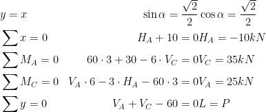 \begin{aligned}\\ & y=x & \sin \alpha = \frac{\sqrt2}{2} & \cos \alpha = \frac{\sqrt2}{2}\\ &\sum{x}=0 & H_A+10=0 & H_A=-10 kN\\ &\sum{M_{A}}=0 & 60\cdot 3+30-6\cdot V_C=0 & V_C=35 kN\\ &\sum{M_{C}}=0 & V_A\cdot 6-3\cdot H_A-60\cdot 3=0 & V_A=25 kN\\ &\sum{y}=0 & V_A+V_C-60=0 & L=P\\ \end{aligned} 