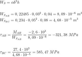  \begin{aligned}\\ &W_S=\alpha b^2 h\\ \\ &W_{S_{AB}}=0,22485\cdot 0,03^2\cdot 0,04=8,09\cdot 10^{-6}\ m^3\\ &W_{S_{BC}}=0,234\cdot 0,05^2\cdot 0,08=4,68\cdot 10^{-5}\ m^3\\ \\ &\tau_{AB}=\frac{M_{AB}}{W_{S_{AB}}}=\frac{-2,6\cdot 10^3}{8,09\cdot 10^{-6}}=-321,38\ MPa\\ \\ &\tau_{BC}=\frac{27,4\cdot 10^3}{4,68\cdot 10^{-5}}=585,47\ MPa\\ \end{aligned}