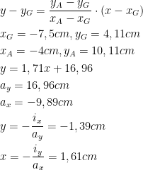  \begin{aligned} &y-y_G=\frac{y_A-y_G}{x_A-x_G}\cdot (x-x_G)\\ &x_G=-7,5 cm, y_G=4,11 cm\\ &x_A=-4 cm, y_A=10,11 cm\\ &y=1,71x+16,96\\ &a_y=16,96 cm\\ &a_x=-9,89 cm\\ &y=-\frac{i_x}{a_y}=-1,39 cm\\ &x=-\frac{i_y}{a_x}=1,61 cm\\ \end{aligned}