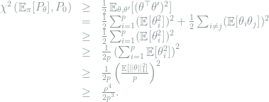  \begin{array}{rcl} \chi^2\left( \mathop{\mathbb E}_\pi[P_\theta], P_0\right) &\ge & \frac{1}{2}\mathop{\mathbb E}_{\theta,\theta'} [(\theta^\top \theta')^2] \\ &=& \frac{1}{2}\sum_{i=1}^p (\mathop{\mathbb E}[\theta_i^2])^2 + \frac{1}{2}\sum_{i\neq j} (\mathop{\mathbb E}[\theta_i\theta_j])^2 \\ &\ge & \frac{1}{2}\sum_{i=1}^p (\mathop{\mathbb E}[\theta_i^2])^2 \\ &\ge & \frac{1}{2p}\left(\sum_{i=1}^p \mathop{\mathbb E}[\theta_i^2] \right)^2 \\ &\ge & \frac{1}{2p}\left(\frac{\mathop{\mathbb E}[\|\theta\|_1^2 ]}{p} \right)^2 \\ &\ge & \frac{\rho^4}{2p^3} . \end{array} 