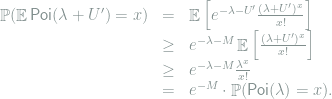  \begin{array}{rcl} \mathop{\mathbb P}(\mathop{\mathbb E}\mathsf{Poi}(\lambda+U') = x ) &=& \mathop{\mathbb E}\left[ e^{-\lambda-U'} \frac{(\lambda+U')^x}{x!}\right] \\ &\ge & e^{-\lambda-M} \mathop{\mathbb E}\left[\frac{(\lambda+U')^x}{x!} \right] \\ &\ge & e^{-\lambda-M}\frac{\lambda^x}{x!} \\ &=& e^{-M}\cdot \mathop{\mathbb P}(\mathsf{Poi}(\lambda) = x ). \end{array} 