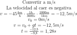  \begin{matrix}  \text{Convertir a m/s}\\  \text{La velocidad al caer es negativa}\\  v=-45\frac{km}{h}\cdot\frac{1h}{3600s}\cdot\frac{1000m}{1km}=-12,5m/s\\  v_0=0m/s\\  v=v_0+gt=-12,5m/s\\  t=\frac{-12,5}{-9,8}=1,28s  \end{matrix}  