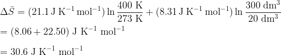  \displaystyle \Delta \bar{S} = (21.1 \rm\ J\ K^{-1}\ mol^{-1}) \ln \frac{400 \rm\ K}{273 \rm\ K} \  + \  (8.31 \rm\ J\ K^{-1}\ mol^{-1}) \ln \frac{300 \rm\ dm^3}{20 \rm\ dm^3} \\ \\ = (8.06 + 22.50) \rm\ J\ K^{-1}\ mol^{-1} \\ \\ = 30.6 \rm\ J\ K^{-1}\ mol^{-1} 