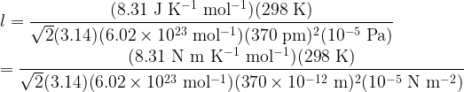  \displaystyle l = \frac{(8.31 \rm\ J\ K^{-1}\ mol^{-1})(298\rm\ K)}{\sqrt{2}(3.14)(6.02 \times 10^{23}\rm\ mol^{-1})(370\rm\ pm)^2(10^{-5}\rm\ Pa)}\\  \\  =\frac{(8.31 \rm\ N\ m\ K^{-1}\ mol^{-1})(298\rm\ K)}{\sqrt{2}(3.14)(6.02 \times 10^{23}\rm\ mol^{-1})(370\times 10^{-12}\rm\ m)^2(10^{-5}\rm\ N\ m^{-2})}\\  