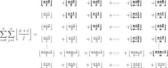   \displaystyle  \sum_{i=0}^{n}  \sum_{j=1}^{n} \left \lfloor \frac{x+i}{j} \right \rfloor  =  \begin{matrix}  \pmb{  \left \lfloor \frac{x+0}{1} \right \rfloor  }   & +  \pmb{  \left \lfloor \frac{x+0}{2} \right \rfloor  }   & +  \pmb{  \left \lfloor \frac{x+0}{3} \right \rfloor  }   & +   \cdots   & +  \pmb{  \left \lfloor \frac{x+0}{n-1} \right \rfloor  }   & +  \pmb{  \left \lfloor \frac{x+0}{n} \right \rfloor  }  \\   \\   \left \lfloor \frac{x+1}{1} \right \rfloor   & +  \pmb{  \left \lfloor \frac{x+1}{2} \right \rfloor  }   & +  \pmb{  \left \lfloor \frac{x+1}{3} \right \rfloor  }   & +  \cdots   & +  \pmb{  \left \lfloor \frac{x+1}{n-1} \right \rfloor  }   & +  \pmb{  \left \lfloor \frac{x+1}{n} \right \rfloor  }  \\   \\   \left \lfloor \frac{x+2}{1} \right \rfloor   & +  \left \lfloor \frac{x+2}{2} \right \rfloor   & +  \pmb{  \left \lfloor \frac{x+2}{3} \right \rfloor  }   & +  \cdots   & +  \pmb{  \left \lfloor \frac{x+2}{n-1} \right \rfloor  }   & +  \pmb{  \left \lfloor \frac{x+2}{n} \right \rfloor  }  \\   \\   \left \lfloor \frac{x+3}{1} \right \rfloor   & +  \left \lfloor \frac{x+3}{2} \right \rfloor   & +  \left \lfloor \frac{x+3}{3} \right \rfloor   & +  \cdots   & +  \pmb{  \left \lfloor \frac{x+3}{n-1} \right \rfloor  }   & +  \pmb{  \left \lfloor \frac{x+3}{n} \right \rfloor  }  \\   \vdots &  &  &  &  & \vdots \\   \left \lfloor \frac{x+n-1}{1} \right \rfloor   & +  \left \lfloor \frac{x+n-1}{2} \right \rfloor   & +  \left \lfloor \frac{x+n-1}{3} \right \rfloor   & +  \cdots   & +  \left \lfloor \frac{x+n-1}{n-1} \right \rfloor   & +  \pmb{  \left \lfloor \frac{x+n-1}{n} \right \rfloor  }  \\   \\   \left \lfloor \frac{x+n}{1} \right \rfloor   & +  \left \lfloor \frac{x+n}{2} \right \rfloor   & +  \left \lfloor \frac{x+n}{3} \right \rfloor   & +  \cdots   & +  \left \lfloor \frac{x+n}{n-1} \right \rfloor   & +  \left \lfloor \frac{x+n}{n} \right \rfloor   \end{matrix}  