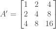 A' = \begin{bmatrix} 1&2&4 \\ 2&4&8 \\ 4&8&16 \end{bmatrix}