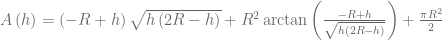 A\left( h \right) =\left( -R+h \right) \sqrt { h\left( 2R-h \right)  } +{ R }^{ 2 }\arctan { \left( \frac { -R+h }{ \sqrt { h\left( 2R-h \right)  }  }  \right)  } +\frac { \pi { R }^{ 2 } }{ 2 } 