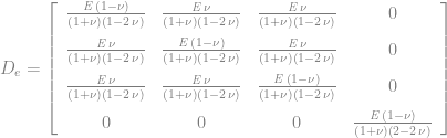 D_{e}=\left[\begin{array}{cccc} {\frac{{\it E}\,\left(1-\nu\right)}{\left(1+\nu\right)\left(1-2\,\nu\right)}} & {\frac{{\it E}\,\nu}{\left(1+\nu\right)\left(1-2\,\nu\right)}} & {\frac{{\it E}\,\nu}{\left(1+\nu\right)\left(1-2\,\nu\right)}} & 0\\ \noalign{\medskip}{\frac{{\it E}\,\nu}{\left(1+\nu\right)\left(1-2\,\nu\right)}} & {\frac{{\it E}\,\left(1-\nu\right)}{\left(1+\nu\right)\left(1-2\,\nu\right)}} & {\frac{{\it E}\,\nu}{\left(1+\nu\right)\left(1-2\,\nu\right)}} & 0\\ \noalign{\medskip}{\frac{{\it E}\,\nu}{\left(1+\nu\right)\left(1-2\,\nu\right)}} & {\frac{{\it E}\,\nu}{\left(1+\nu\right)\left(1-2\,\nu\right)}} & {\frac{{\it E}\,\left(1-\nu\right)}{\left(1+\nu\right)\left(1-2\,\nu\right)}} & 0\\ \noalign{\medskip}0 & 0 & 0 & {\frac{{\it E}\,\left(1-\nu\right)}{\left(1+\nu\right)\left(2-2\,\nu\right)}} \end{array}\right] 