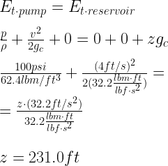 E_{t\cdot pump} = E_{t\cdot reservoir}\newline\newline \frac{p}{\rho} + \frac{v^{2}}{2g_c} + 0 = 0 + 0 + zg_c\newline\newline \frac{100 psi}{62.4 lbm/ft^{3}} + \frac{(4 ft/s)^{2}}{2(32.2 \frac{lbm\cdot ft}{lbf\cdot s^{2}})}= \newline\newline \hspace{50px}= \frac{z\cdot (32.2 ft/s^{2})}{32.2 \frac{lbm \cdot ft}{lbf\cdot s^{2}}}\newline\newline\newline z = 231.0 ft