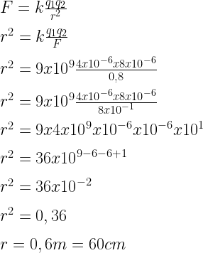 F=k\frac { { q }_{ 1 }{ q }_{ 2 } }{ { r }^{ 2 } } \\ \\ { r }^{ 2 }=k\frac { { q }_{ 1 }{ q }_{ 2 } }{ F } \\ \\ { r }^{ 2 }=9x{ 10 }^{ 9 }\frac { 4x{ 10 }^{ -6 }x8x{ 10 }^{ -6 } }{ 0,8 } \\ \\ { r }^{ 2 }=9x{ 10 }^{ 9 }\frac { 4x{ 10 }^{ -6 }x8x{ 10 }^{ -6 } }{ 8x{ 10 }^{ -1 } } \\ \\ { r }^{ 2 }=9x4x{ 10 }^{ 9 }x{ 10 }^{ -6 }x{ 10 }^{ -6 }x{ 10 }^{ 1 }\\ \\ { r }^{ 2 }=36x{ 10 }^{ 9-6-6+1 }\\ \\ { r }^{ 2 }=36x{ 10 }^{ -2 }\\ \\ { r }^{ 2 }=0,36\\ \\ r=0,6m=60cm  