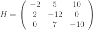 H = \left( \begin{array}{ccc} -2 & 5 & 10 \\ 2 & -12 & 0 \\ 0 & 7 & -10 \end{array} \right) 