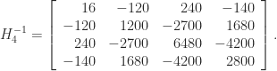 H_4^{-1} =     \left[\begin{array}{rrrr}      16 & -120 & 240 & -140 \\      -120 & 1200 & -2700 & 1680 \\      240 & -2700 & 6480 & -4200 \\      -140 & 1680 & -4200 & 2800 \\      \end{array}\right]. 