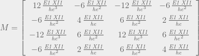 M=\left[\begin{array}{cccc} 12\,{\frac{{\it E1}\,{\it XI1}}{{\it he}^{3}}} & -6\,{\frac{{\it E1}\,{\it XI1}}{{\it he}^{2}}} & -12\,{\frac{{\it E1}\,{\it XI1}}{{\it he}^{3}}} & -6\,{\frac{{\it E1}\,{\it XI1}}{{\it he}^{2}}}\\ \noalign{\medskip}-6\,{\frac{{\it E1}\,{\it XI1}}{{\it he}^{2}}} & 4\,{\frac{{\it E1}\,{\it XI1}}{{\it he}}} & 6\,{\frac{{\it E1}\,{\it XI1}}{{\it he}^{2}}} & 2\,{\frac{{\it E1}\,{\it XI1}}{{\it he}}}\\ \noalign{\medskip}-12\,{\frac{{\it E1}\,{\it XI1}}{{\it he}^{3}}} & 6\,{\frac{{\it E1}\,{\it XI1}}{{\it he}^{2}}} & 12\,{\frac{{\it E1}\,{\it XI1}}{{\it he}^{3}}} & 6\,{\frac{{\it E1}\,{\it XI1}}{{\it he}^{2}}}\\ \noalign{\medskip}-6\,{\frac{{\it E1}\,{\it XI1}}{{\it he}^{2}}} & 2\,{\frac{{\it E1}\,{\it XI1}}{{\it he}}} & 6\,{\frac{{\it E1}\,{\it XI1}}{{\it he}^{2}}} & 4\,{\frac{{\it E1}\,{\it XI1}}{{\it he}}} \end{array}\right] 
