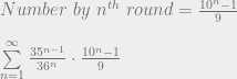 Number \  by \ n^{th} \ round = \frac{10^n - 1}{9}  \\~\\  \sum\limits_{n=1}^{\infty} { \frac{35^{n-1}}{36^n} \cdot \frac{10^n - 1}{9} } 