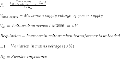 P_{o}=\frac{(\frac{V_{max \hspace{1mm} supply}}{(1+Regulation)(1.1)}-V_{od})^{2}}{2\times R_{L}}\\ \\V_{max \hspace{1mm} supply}=Maximum \hspace{1mm} supply \hspace{1mm} voltage \ of \ power \ supply\\ \\V_{od}= Voltage\hspace{1mm}drop\hspace{1mm}across\hspace{1mm}LM3886\hspace{1mm}\Rightarrow 4\hspace{1mm}V\\ \\Regulation= Increase\hspace{1mm} in\hspace{1mm} voltage \hspace{1mm}when \hspace{1mm}transformer \hspace{1mm}is \hspace{1mm}unloaded\\ \\1.1= Variation\hspace{1mm}in\hspace{1mm}mains\hspace{1mm}voltage\hspace{1mm}(10\hspace{1mm}\%)\\ \\R_{L} = Speaker\hspace{1mm}impedance