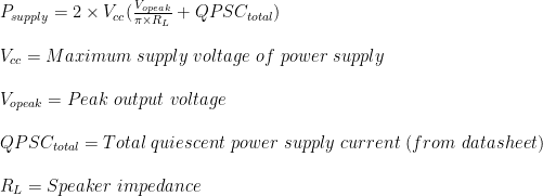 P_{supply} = 2 \times V_{cc}(\frac{V_{opeak}}{\pi\times R_{L}}+QPSC_{total})\\ \\V_{cc}= Maximum \ supply \ voltage \ of \ power \ supply\\ \\V_{opeak}= Peak \ output \ voltage\\ \\QPSC_{total}= Total \ quiescent \ power \ supply \ current \ (from \ datasheet)\\ \\R_{L}= Speaker \ impedance
