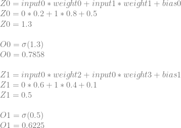 Z0=input0*weight0+input1*weight1+bias0 \\ Z0=0*0.2+1*0.8+0.5 \\ Z0=1.3 \\ \\ O0=\sigma(1.3) \\ O0=0.7858\\ \\ Z1=input0*weight2+input0*weight3+bias1\\ Z1=0*0.6+1*0.4+0.1\\ Z1=0.5\\ \\ O1=\sigma(0.5)\\ O1=0.6225