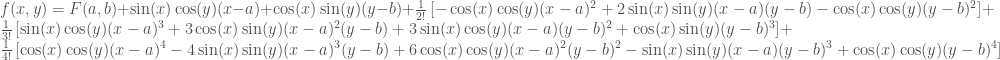 f(x,y)= F(a,b)+\sin(x)\cos(y)(x-a) + \cos(x)\sin(y)(y-b)+\frac{1}{2!}\left[-\cos(x)\cos(y) (x-a)^2+ 2\sin(x)\sin(y)(x-a)(y-b) -\cos(x)\cos(y)(y-b)^2\right] + \frac{1}{3!}\left[ \sin(x)\cos(y)(x-a)^3+3\cos(x)\sin(y)(x-a)^2(y-b)+3\sin(x)\cos(y)(x-a)(y-b)^2+\cos(x)\sin(y)(y-b)^3\right] + \frac{1}{4!}\left[\cos(x)\cos(y)(x-a)^4-4\sin(x)\sin(y)(x-a)^3(y-b)+6\cos(x)\cos(y)(x-a)^2(y-b)^2-\sin(x)\sin(y)(x-a)(y-b)^3 + \cos(x)\cos(y)(y-b)^4\right] 