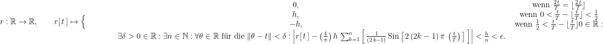 r : \mathbb R \rightarrow \mathbb R, \qquad r[ \, t \, ] \mapsto \Big\{ \begin{matrix} 0, & \text{ wenn } \frac{2 \, t}{T} = \lfloor \frac{2 \, t}{T} \rfloor \\ h, & \text{ wenn }  0 < \frac{t}{T} - \lfloor \frac{t}{T} \rfloor < \frac{1}{2} \\  -h, & \text{ wenn }  \frac{1}{2} < \frac{t}{T} - \lfloor \frac{t}{T} \rfloor  0 \in \mathbb R : \\ \qquad \qquad \exists \delta > 0 \in \mathbb R : \exists n \in \mathbb N : \forall \theta \in \mathbb R \text{ f\"ur die } \| \theta - t \| < \delta :     \left| r[ \, t \, ] - \left(\frac{4}{\pi}\right) h \, \sum_{k = 1}^n \left[ \, \frac{1}{(2 \, k - 1)} \, \text{Sin}\left[ \, 2 \, (2 k - 1) \, \pi \, \left(\frac{t}{T}\right) \, \right] \, \right] \right| < \frac{h}{n} < \epsilon. \end{matrix}
