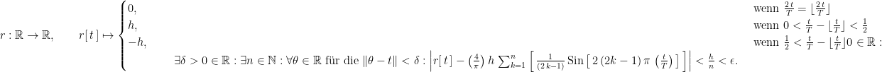r : \mathbb R \rightarrow \mathbb R, \qquad r[ \, t \, ] \mapsto \begin{cases} 0, & \text{ wenn } \frac{2 \, t}{T} = \lfloor \frac{2 \, t}{T} \rfloor \\ h, & \text{ wenn }  0 < \frac{t}{T} - \lfloor \frac{t}{T} \rfloor < \frac{1}{2} \cr  -h, & \text{ wenn }  \frac{1}{2} < \frac{t}{T} - \lfloor \frac{t}{T} \rfloor  0 \in \mathbb R : \\ \qquad \qquad \exists \delta > 0 \in \mathbb R : \exists n \in \mathbb N : \forall \theta \in \mathbb R \text{ f\"ur die } \| \theta - t \| < \delta : \left| r[ \, t \, ] - \left(\frac{4}{\pi}\right) h \, \sum_{k = 1}^n \left[ \, \frac{1}{(2 \, k - 1)} \, \text{Sin}\left[ \, 2 \, (2 k - 1) \, \pi \, \left(\frac{t}{T}\right) \, \right] \, \right] \right| < \frac{h}{n} < \epsilon. \end{cases}