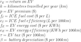 r_E = return \; on \; EV \\ k= kilometres \; travelled \; per \; year\; (km) \\ p= EV \;premium \; (\$) \\ f_I= ICE \;fuel \;cost \;(\$ \;per \;L) \\ e_I = ICE \;fuel \;efficiency\; (L \;per\; 100km) \\ f_E = EV \;energy \;cost \;(\$\; per\; KWh) \\ e_E = EV \;energy \;efficiency \;(KWh \;per \;100km) \\ \tau = EV \;tax \;(\$ \;per \;100km) \\ \beta= \;battery \;depreciation \;(\$ \;per \;100km)